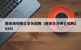 西安海归硕士华为招聘（西安华为博士招聘2020）