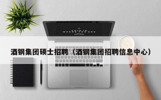 酒钢集团硕士招聘（酒钢集团招聘信息中心）