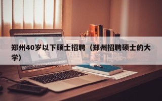 郑州40岁以下硕士招聘（郑州招聘硕士的大学）