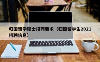 归国留学硕士招聘要求（归国留学生2021招聘信息）