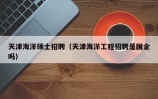 天津海洋硕士招聘（天津海洋工程招聘是国企吗）