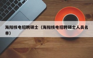 海阳核电招聘硕士（海阳核电招聘硕士人员名单）