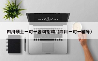 四川硕士一对一咨询招聘（四川一对一辅导）