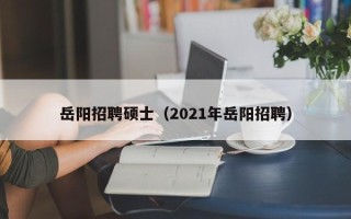 岳阳招聘硕士（2021年岳阳招聘）