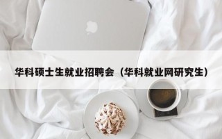 华科硕士生就业招聘会（华科就业网研究生）