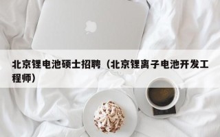 北京锂电池硕士招聘（北京锂离子电池开发工程师）