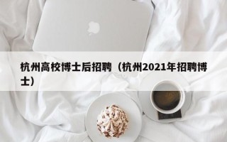 杭州高校博士后招聘（杭州2021年招聘博士）