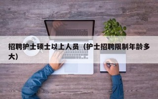 招聘护士硕士以上人员（护士招聘限制年龄多大）