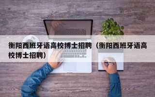衡阳西班牙语高校博士招聘（衡阳西班牙语高校博士招聘）