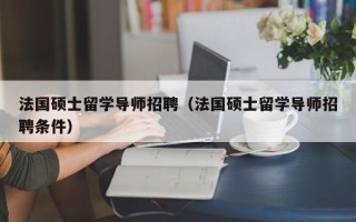 法国硕士留学导师招聘（法国硕士留学导师招聘条件）