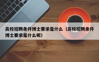 高校招聘条件博士要求是什么（高校招聘条件博士要求是什么呢）