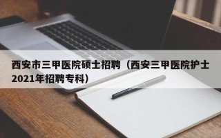 西安市三甲医院硕士招聘（西安三甲医院护士2021年招聘专科）