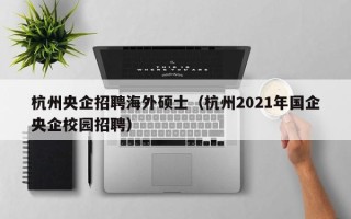 杭州央企招聘海外硕士（杭州2021年国企央企校园招聘）