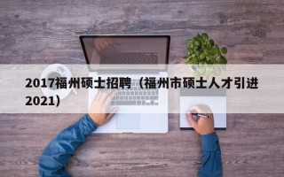 2017福州硕士招聘（福州市硕士人才引进2021）