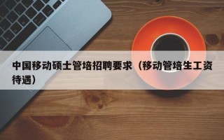 中国移动硕士管培招聘要求（移动管培生工资待遇）