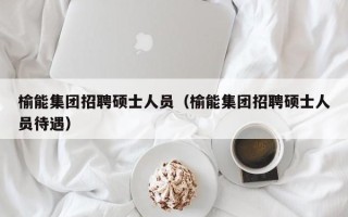 榆能集团招聘硕士人员（榆能集团招聘硕士人员待遇）