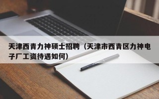 天津西青力神硕士招聘（天津市西青区力神电子厂工资待遇如何）