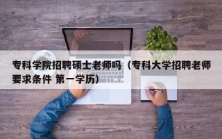 专科学院招聘硕士老师吗（专科大学招聘老师要求条件 第一学历）
