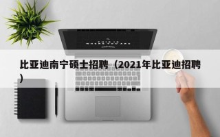 比亚迪南宁硕士招聘（2021年比亚迪招聘）