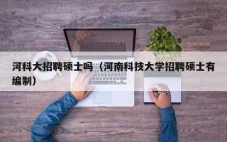 河科大招聘硕士吗（河南科技大学招聘硕士有编制）