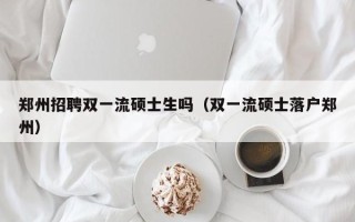 郑州招聘双一流硕士生吗（双一流硕士落户郑州）
