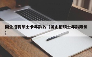 国企招聘硕士卡年龄么（国企招硕士年龄限制）