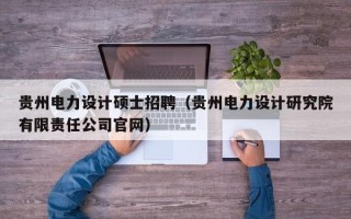 贵州电力设计硕士招聘（贵州电力设计研究院有限责任公司官网）
