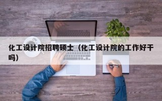 化工设计院招聘硕士（化工设计院的工作好干吗）