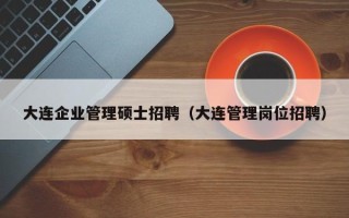 大连企业管理硕士招聘（大连管理岗位招聘）