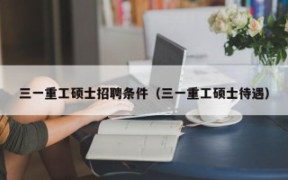 三一重工硕士招聘条件（三一重工硕士待遇）