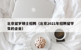 北京留岁硕士招聘（北京2021年招聘留学生的企业）