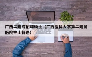 广西二附院招聘硕士（广西医科大学第二附属医院护士待遇）