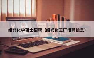 绍兴化学硕士招聘（绍兴化工厂招聘信息）