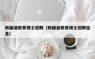 韩国语教育硕士招聘（韩国语教育硕士招聘信息）