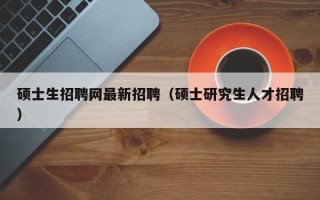硕士生招聘网最新招聘（硕士研究生人才招聘）