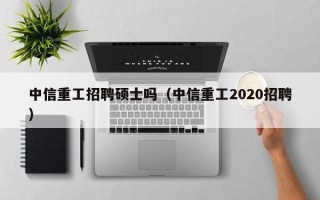 中信重工招聘硕士吗（中信重工2020招聘）