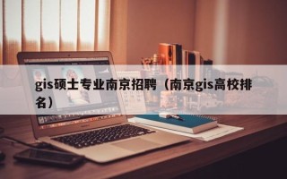 gis硕士专业南京招聘（南京gis高校排名）