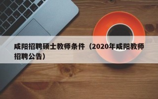 咸阳招聘硕士教师条件（2020年咸阳教师招聘公告）