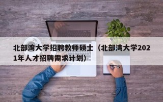 北部湾大学招聘教师硕士（北部湾大学2021年人才招聘需求计划）