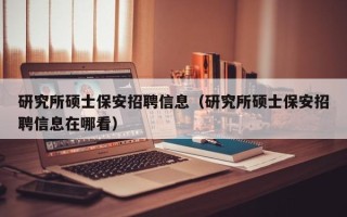 研究所硕士保安招聘信息（研究所硕士保安招聘信息在哪看）