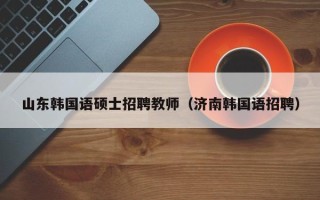 山东韩国语硕士招聘教师（济南韩国语招聘）