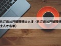 长汀县公开招聘硕士人才（长汀县公开招聘硕士人才名单）