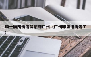 硕士厕所清洁员招聘广州（广州哪里招清洁工）