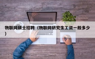 物联网硕士招聘（物联网研究生工资一般多少）