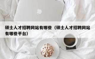 硕士人才招聘网站有哪些（硕士人才招聘网站有哪些平台）