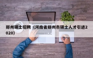 郑州硕士招聘（河南省郑州市硕士人才引进2020）