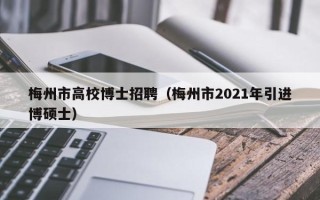 梅州市高校博士招聘（梅州市2021年引进博硕士）