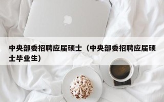中央部委招聘应届硕士（中央部委招聘应届硕士毕业生）