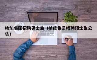 榆能集团招聘硕士生（榆能集团招聘硕士生公告）