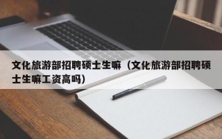文化旅游部招聘硕士生嘛（文化旅游部招聘硕士生嘛工资高吗）